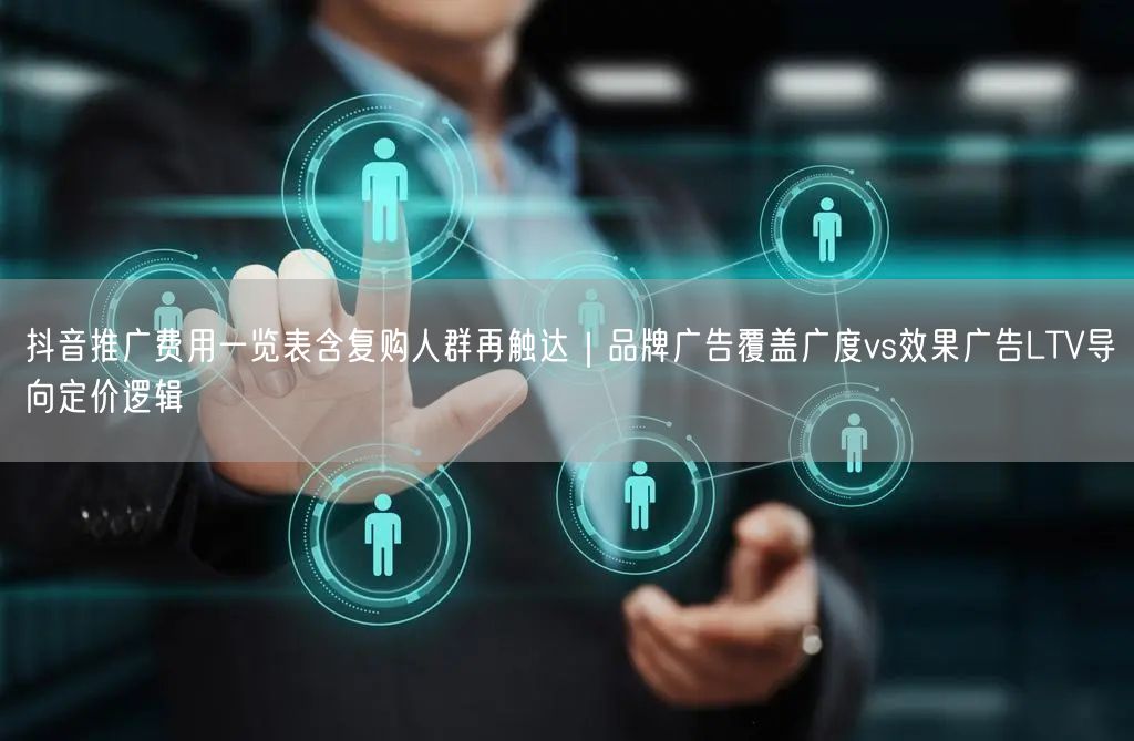 抖音推广费用一览表含复购人群再触达|品牌广告覆盖广度vs效果广告LTV导向定价逻
