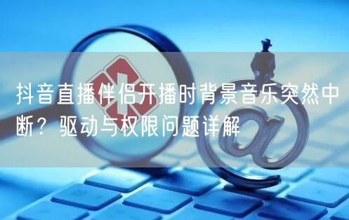 抖音直播伴侣开播时背景音乐突然中断？驱动与权限问题详解