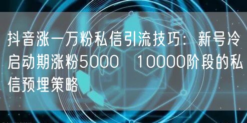 抖音涨一万粉私信引流技巧：新号冷启动期涨粉5000→10000阶段的私信预埋策略