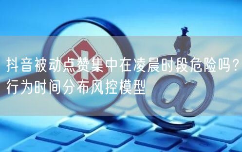 抖音被动点赞集中在凌晨时段危险吗？行为时间分布风控模型