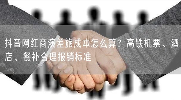 抖音网红商演差旅成本怎么算？高铁机票、酒店、餐补合理报销标准
