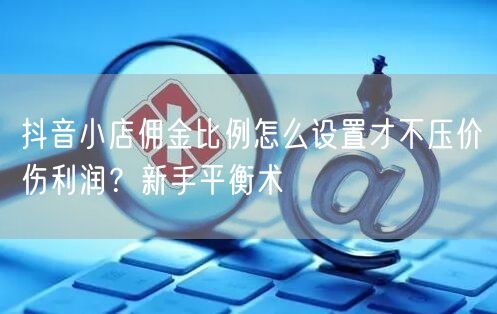 抖音小店佣金比例怎么设置才不压价伤利润？新手平衡术