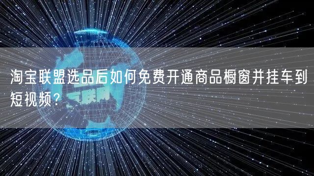 淘宝联盟选品后如何免费开通商品橱窗并挂车到短视频?
