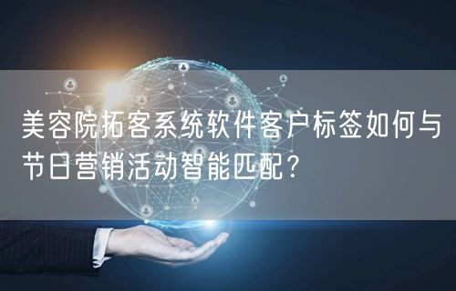 美容院拓客系统软件客户标签如何与节日营销活动智能匹配？