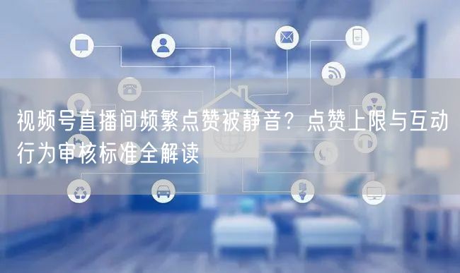 视频号直播间频繁点赞被静音？点赞上限与互动行为审核标准全解读