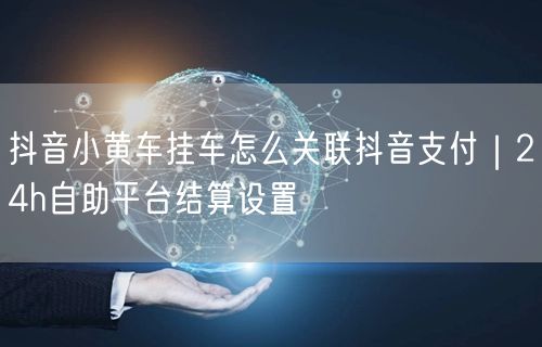 抖音小黄车挂车怎么关联抖音支付｜24h自助平台结算设置