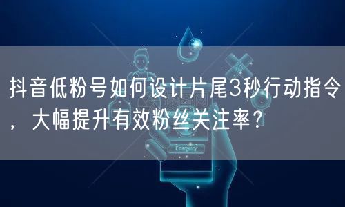 抖音低粉号如何设计片尾3秒行动指令，大幅提升有效粉丝关注率？