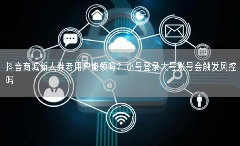 抖音商城新人券老用户能领吗？小号登录大号账号会触发风控吗