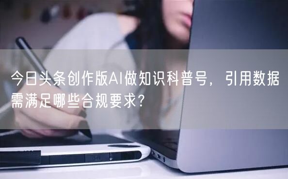 今日头条创作版AI做知识科普号，引用数据需满足哪些合规要求？