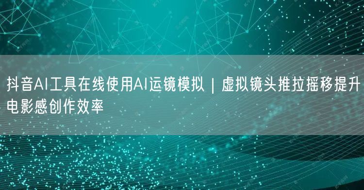 抖音AI工具在线使用AI运镜模拟｜虚拟镜头推拉摇移提升电影感创作效率