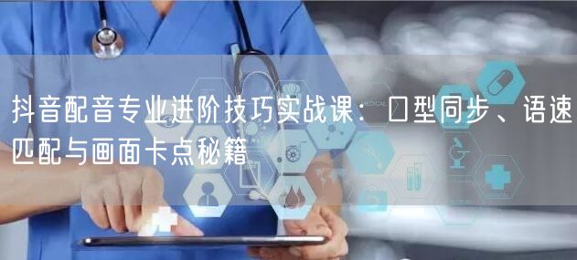 抖音配音专业进阶技巧实战课：口型同步、语速匹配与画面卡点秘籍