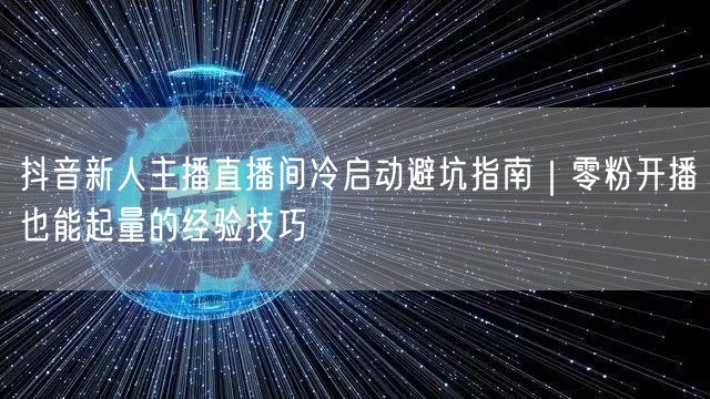 抖音新人主播直播间冷启动避坑指南｜零粉开播也能起量的经验技巧