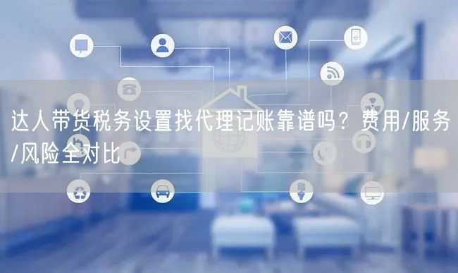 达人带货税务设置找代理记账靠谱吗？费用/服务/风险全对比