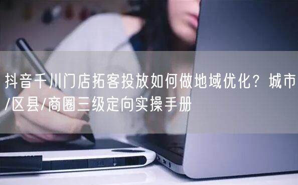 抖音千川门店拓客投放如何做地域优化？城市/区县/商圈三级定向实操手册