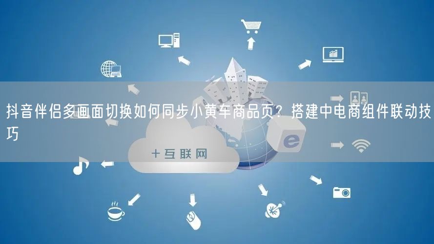 抖音伴侣多画面切换如何同步小黄车商品页？搭建中电商组件联动技巧