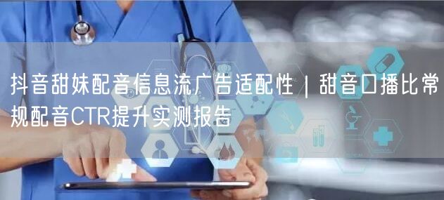 抖音甜妹配音信息流广告适配性｜甜音口播比常规配音CTR提升实测报告