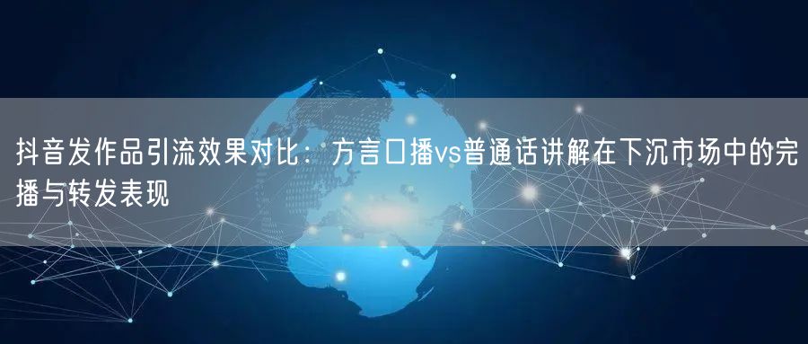 抖音发作品引流效果对比：方言口播vs普通话讲解在下沉市场中的完播与转发表现