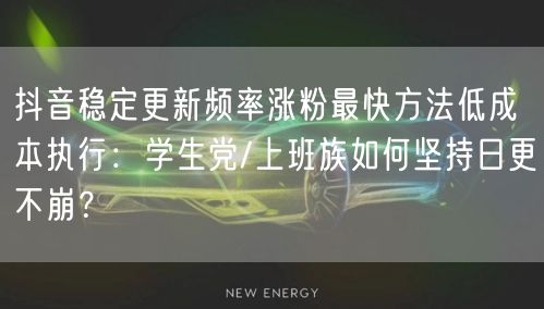 抖音稳定更新频率涨粉最快方法低成本执行：学生党/上班族如何坚持日更不崩？