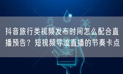 抖音旅行类视频发布时间怎么配合直播预告？短视频导流直播的节奏卡点