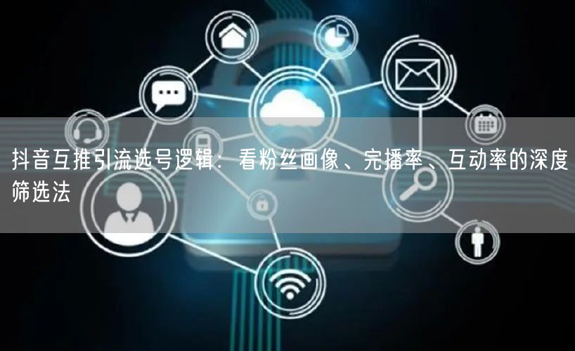 抖音互推引流选号逻辑：看粉丝画像、完播率、互动率的深度筛选法