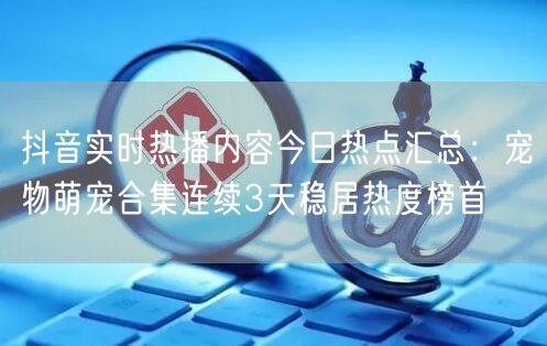 抖音实时热播内容今日热点汇总:宠物萌宠合集连续3天稳居热度榜首