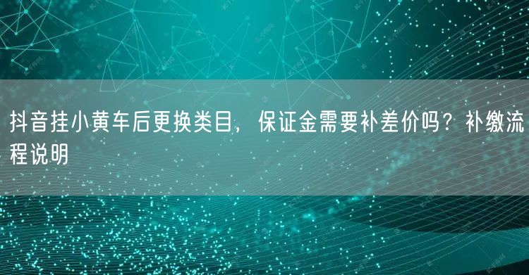 抖音挂小黄车后更换类目，保证金需要补差价吗？补缴流程说明