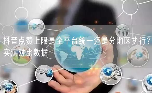 抖音点赞上限是全平台统一还是分地区执行？实测对比数据