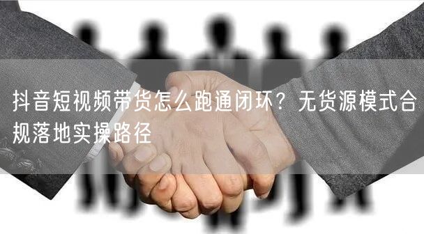 抖音短视频带货怎么跑通闭环？无货源模式合规落地实操路径