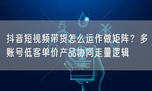抖音短视频带货怎么运作做矩阵？多账号低客单价产品协同走量逻辑