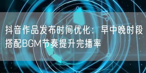 抖音作品发布时间优化：早中晚时段搭配BGM节奏提升完播率