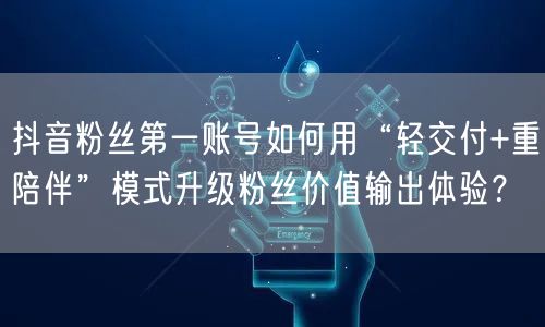 抖音粉丝第一账号如何用“轻交付+重陪伴”模式升级粉丝价值输出体验？