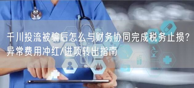 千川投流被骗后怎么与财务协同完成税务止损？异常费用冲红/进项转出指南