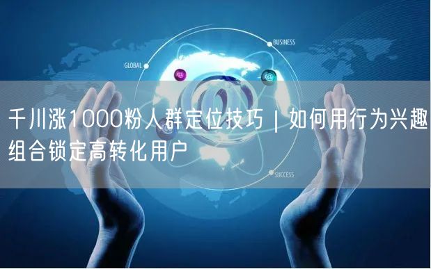 千川涨1000粉人群定位技巧｜如何用行为兴趣组合锁定高转化用户