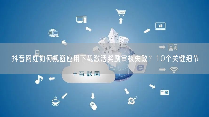 抖音网红如何规避应用下载激活奖励审核失败？10个关键细节