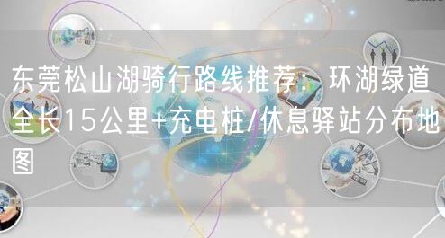 东莞松山湖骑行路线推荐:环湖绿道全长15公里+充电桩/休息驿站分布地图
