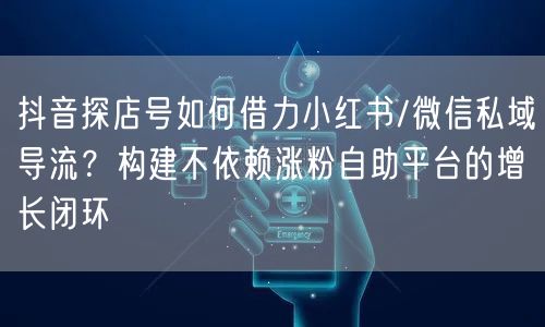 抖音探店号如何借力小红书/微信私域导流？构建不依赖涨粉自助平台的增长闭环