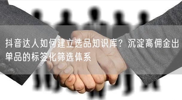 抖音达人如何建立选品知识库？沉淀高佣金出单品的标签化筛选体系