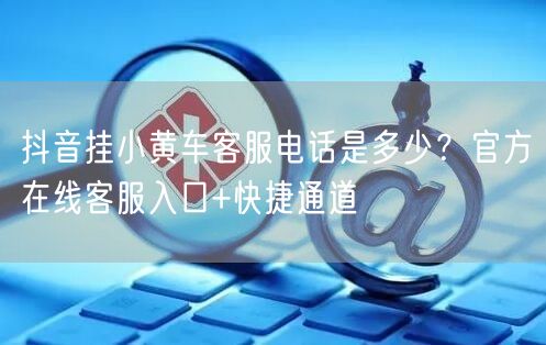 抖音挂小黄车客服电话是多少？官方在线客服入口+快捷通道
