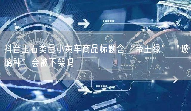 抖音玉石类目小黄车商品标题含“帝王绿”“玻璃种”会被下架吗