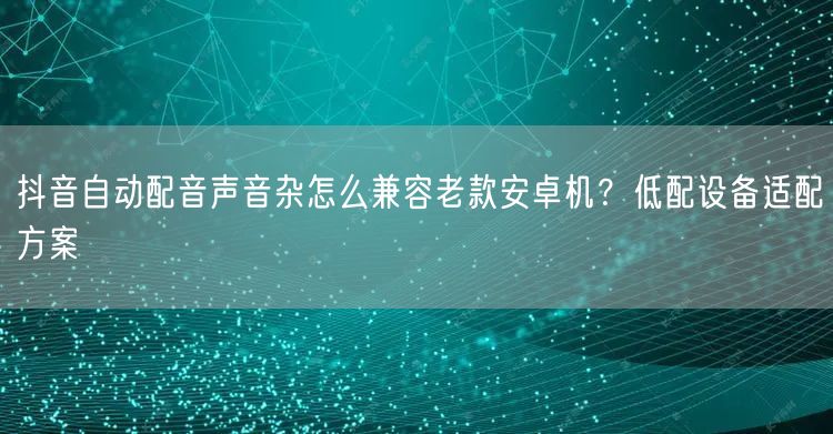 抖音自动配音声音杂怎么兼容老款安卓机？低配设备适配方案