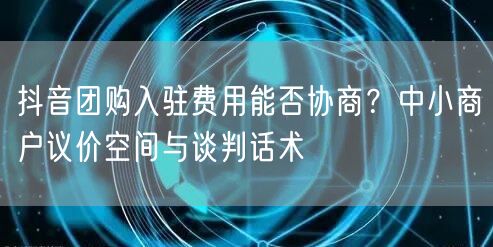 抖音团购入驻费用能否协商？中小商户议价空间与谈判话术