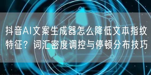 抖音AI文案生成器怎么降低文本指纹特征？词汇密度调控与停顿分布技巧