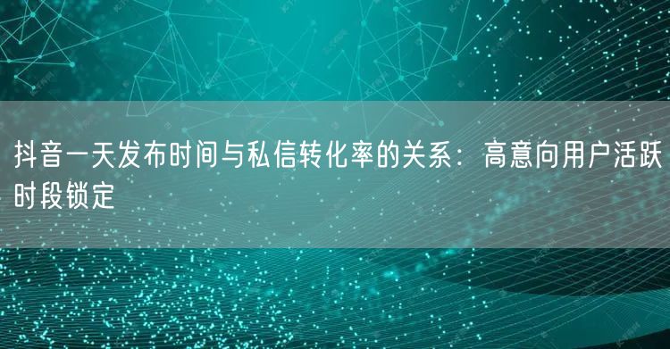 抖音一天发布时间与私信转化率的关系：高意向用户活跃时段锁定