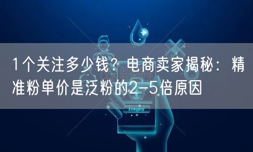 1个关注多少钱？电商卖家揭秘：精准粉单价是泛粉的2-5倍原因