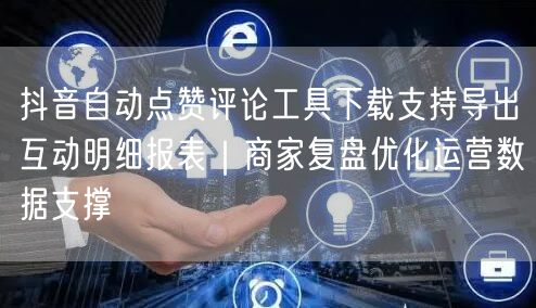 抖音自动点赞评论工具下载支持导出互动明细报表｜商家复盘优化运营数据支撑