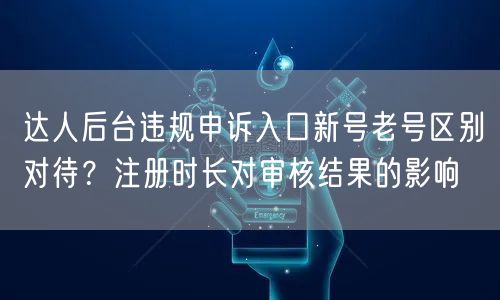 达人后台违规申诉入口新号老号区别对待？注册时长对审核结果的影响