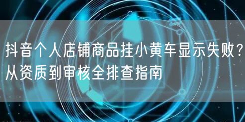 抖音个人店铺商品挂小黄车显示失败?从资质到审核全排查指南
