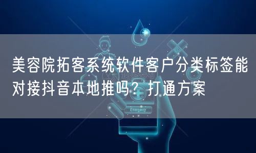 美容院拓客系统软件客户分类标签能对接抖音本地推吗？打通方案