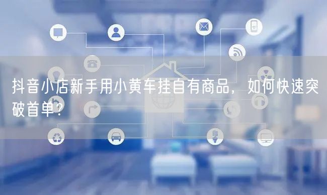 抖音小店新手用小黄车挂自有商品,如何快速突破首单?