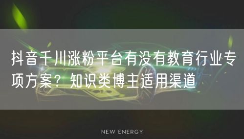 抖音千川涨粉平台有没有教育行业专项方案？知识类博主适用渠道